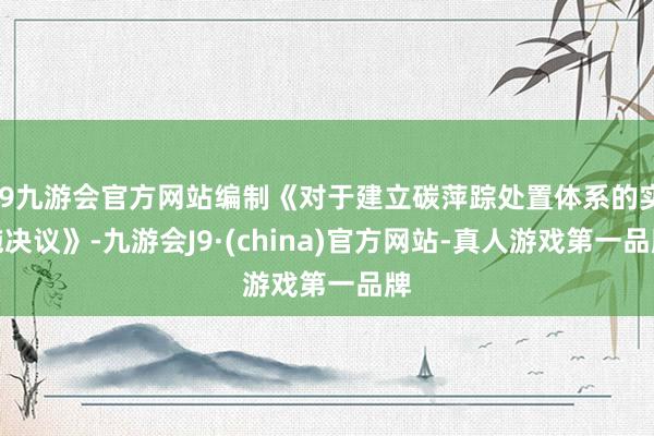 j9九游会官方网站编制《对于建立碳萍踪处置体系的实施决议》-九游会J9·(china)官方网站-真人游戏第一品牌