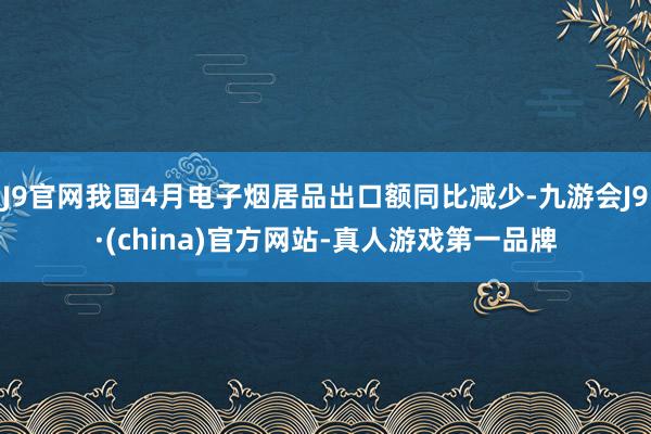 J9官网我国4月电子烟居品出口额同比减少-九游会J9·(china)官方网站-真人游戏第一品牌