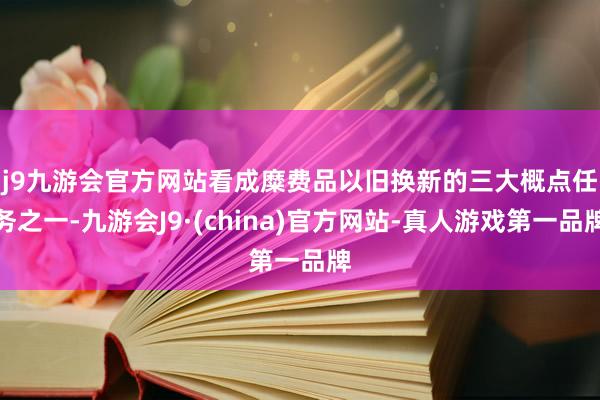 j9九游会官方网站　　看成糜费品以旧换新的三大概点任务之一-九游会J9·(china)官方网站-真人游戏第一品牌