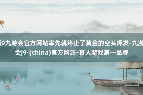 j9九游会官方网站率先就终止了黄金的空头爆发-九游会J9·(china)官方网站-真人游戏第一品牌