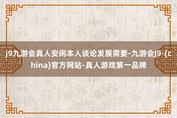 j9九游会真人安闲本人谈论发展需要-九游会J9·(china)官方网站-真人游戏第一品牌