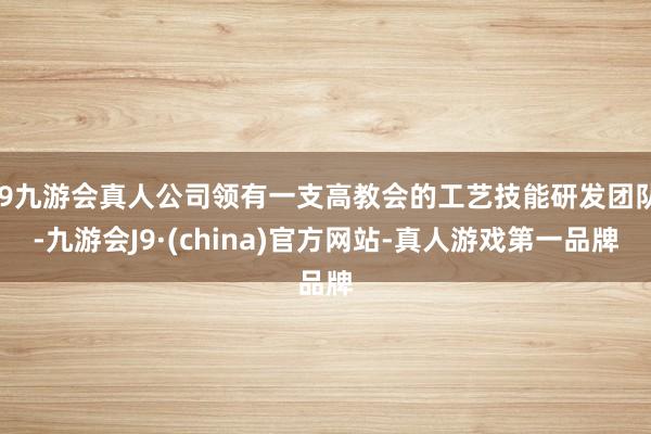 j9九游会真人公司领有一支高教会的工艺技能研发团队-九游会J9·(china)官方网站-真人游戏第一品牌