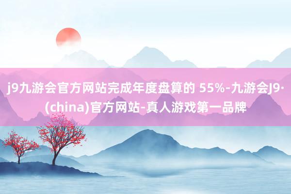 j9九游会官方网站完成年度盘算的 55%-九游会J9·(china)官方网站-真人游戏第一品牌