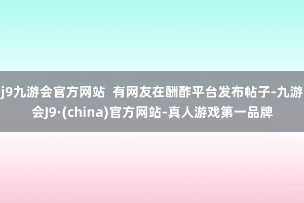 j9九游会官方网站  有网友在酬酢平台发布帖子-九游会J9·(china)官方网站-真人游戏第一品牌