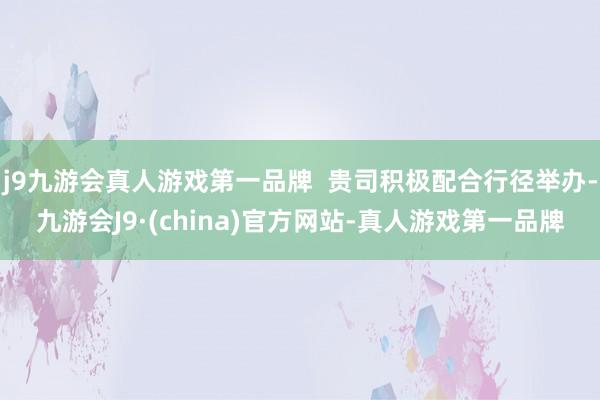 j9九游会真人游戏第一品牌  贵司积极配合行径举办-九游会J9·(china)官方网站-真人游戏第一品牌