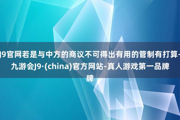 J9官网若是与中方的商议不可得出有用的管制有打算-九游会J9·(china)官方网站-真人游戏第一品牌