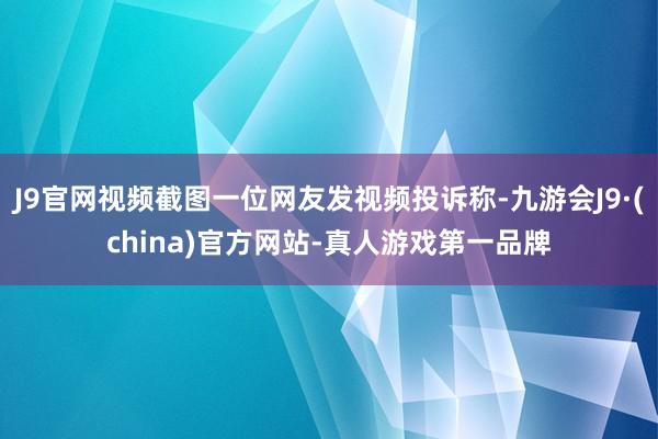 J9官网视频截图一位网友发视频投诉称-九游会J9·(china)官方网站-真人游戏第一品牌