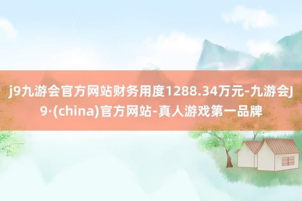 j9九游会官方网站财务用度1288.34万元-九游会J9·(china)官方网站-真人游戏第一品牌