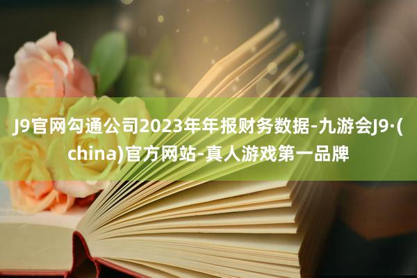 J9官网勾通公司2023年年报财务数据-九游会J9·(china)官方网站-真人游戏第一品牌