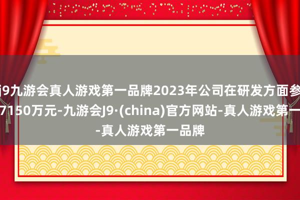 j9九游会真人游戏第一品牌2023年公司在研发方面参加了7150万元-九游会J9·(china)官方网站-真人游戏第一品牌