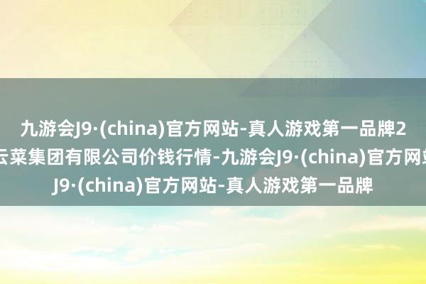 九游会J9·(china)官方网站-真人游戏第一品牌2024年6月17日云南云菜集团有限公司价钱行情-九游会J9·(china)官方网站-真人游戏第一品牌