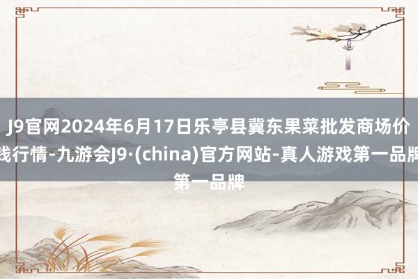 J9官网2024年6月17日乐亭县冀东果菜批发商场价钱行情-九游会J9·(china)官方网站-真人游戏第一品牌