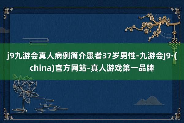 j9九游会真人病例简介患者37岁男性-九游会J9·(china)官方网站-真人游戏第一品牌