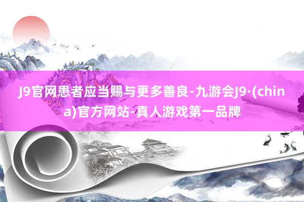 J9官网患者应当赐与更多善良-九游会J9·(china)官方网站-真人游戏第一品牌