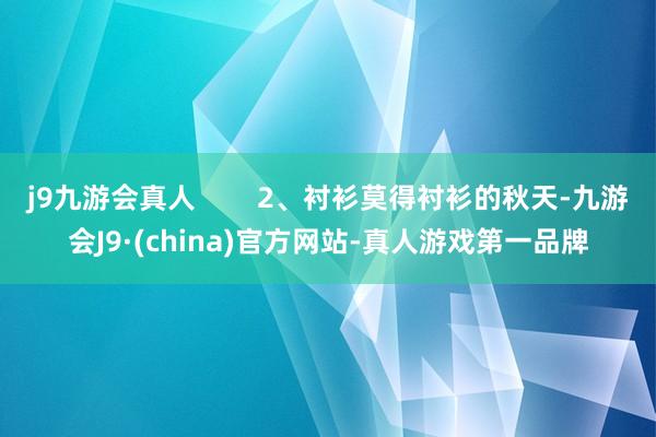 j9九游会真人        2、衬衫莫得衬衫的秋天-九游会J9·(china)官方网站-真人游戏第一品牌