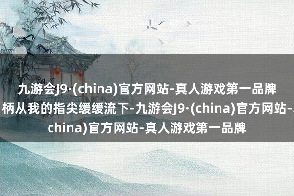 九游会J9·(china)官方网站-真人游戏第一品牌谦和的血液顺着刀柄从我的指尖缓缓流下-九游会J9·(china)官方网站-真人游戏第一品牌