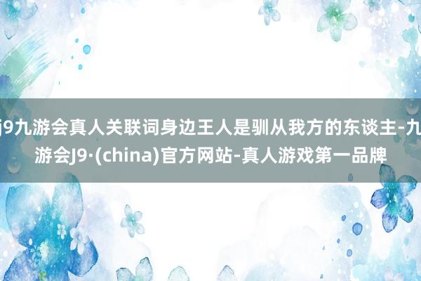 j9九游会真人关联词身边王人是驯从我方的东谈主-九游会J9·(china)官方网站-真人游戏第一品牌