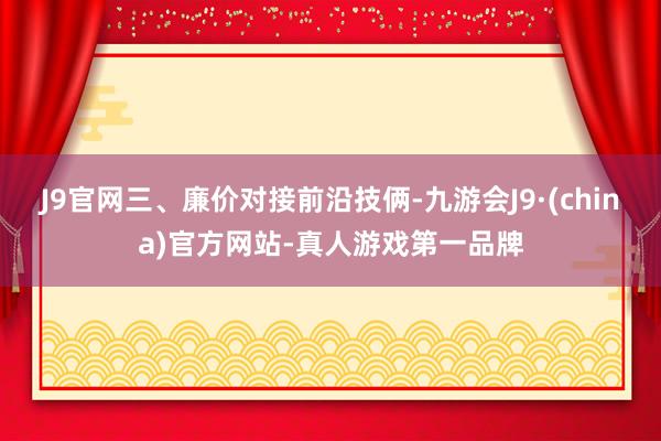 J9官网三、廉价对接前沿技俩-九游会J9·(china)官方网站-真人游戏第一品牌