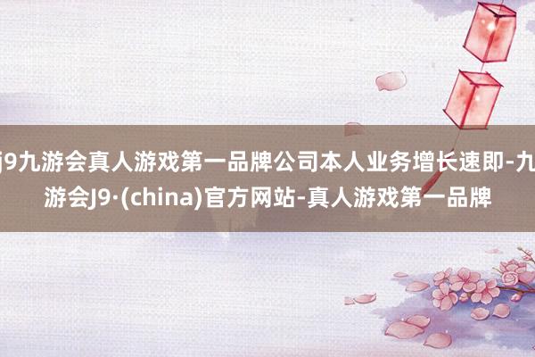 j9九游会真人游戏第一品牌公司本人业务增长速即-九游会J9·(china)官方网站-真人游戏第一品牌