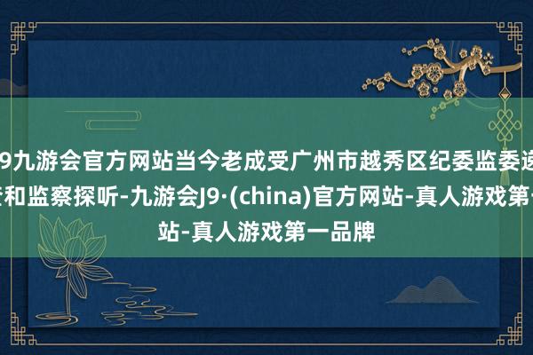 j9九游会官方网站当今老成受广州市越秀区纪委监委递次审查和监察探听-九游会J9·(china)官方网站-真人游戏第一品牌