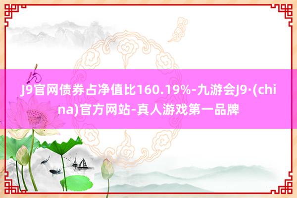 J9官网债券占净值比160.19%-九游会J9·(china)官方网站-真人游戏第一品牌