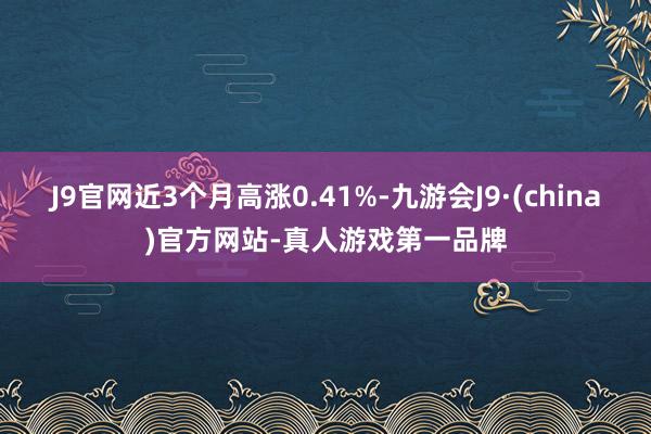 J9官网近3个月高涨0.41%-九游会J9·(china)官方网站-真人游戏第一品牌