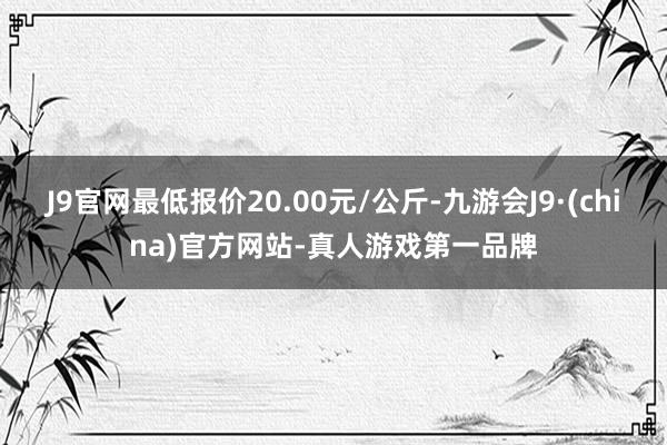 J9官网最低报价20.00元/公斤-九游会J9·(china)官方网站-真人游戏第一品牌