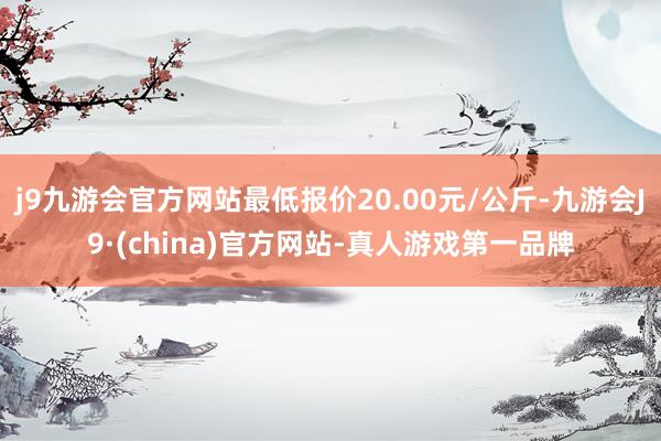 j9九游会官方网站最低报价20.00元/公斤-九游会J9·(china)官方网站-真人游戏第一品牌