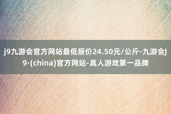 j9九游会官方网站最低报价24.50元/公斤-九游会J9·(china)官方网站-真人游戏第一品牌