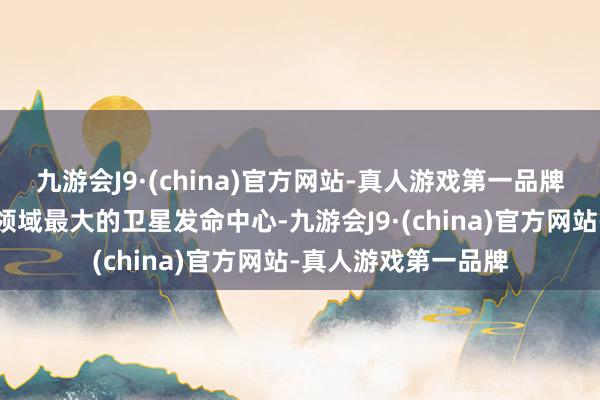 九游会J9·(china)官方网站-真人游戏第一品牌是我国创建最早、领域最大的卫星发命中心-九游会J9·(china)官方网站-真人游戏第一品牌