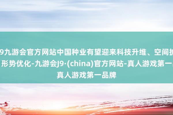 j9九游会官方网站中国种业有望迎来科技升维、空间扩容、形势优化-九游会J9·(china)官方网站-真人游戏第一品牌