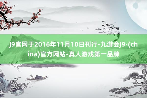 J9官网于2016年11月10日刊行-九游会J9·(china)官方网站-真人游戏第一品牌