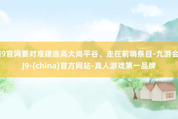 J9官网要对准建造高大尚平谷、走在前哨条目-九游会J9·(china)官方网站-真人游戏第一品牌