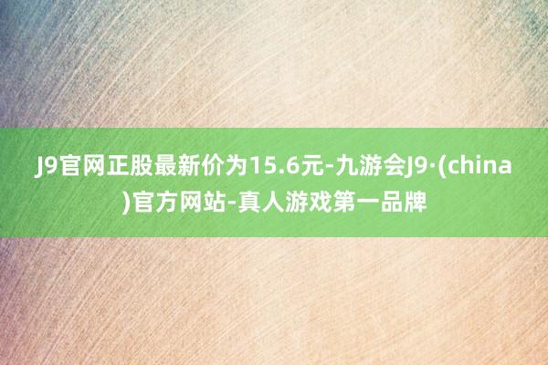 J9官网正股最新价为15.6元-九游会J9·(china)官方网站-真人游戏第一品牌