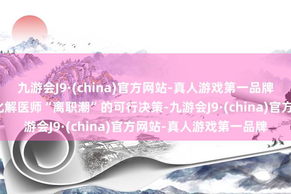 九游会J9·(china)官方网站-真人游戏第一品牌筹算在本年年底前拿出化解医师“离职潮”的可行决策-九游会J9·(china)官方网站-真人游戏第一品牌