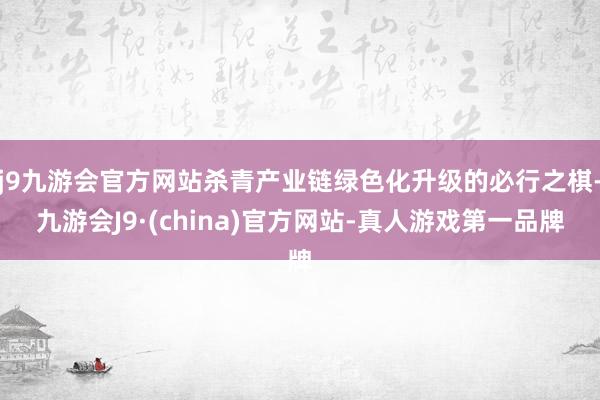 j9九游会官方网站杀青产业链绿色化升级的必行之棋-九游会J9·(china)官方网站-真人游戏第一品牌