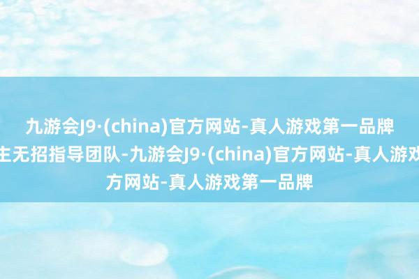 九游会J9·(china)官方网站-真人游戏第一品牌庄重东谈主无招指导团队-九游会J9·(china)官方网站-真人游戏第一品牌