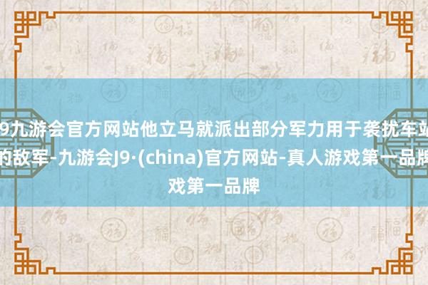 j9九游会官方网站他立马就派出部分军力用于袭扰车站的敌军-九游会J9·(china)官方网站-真人游戏第一品牌