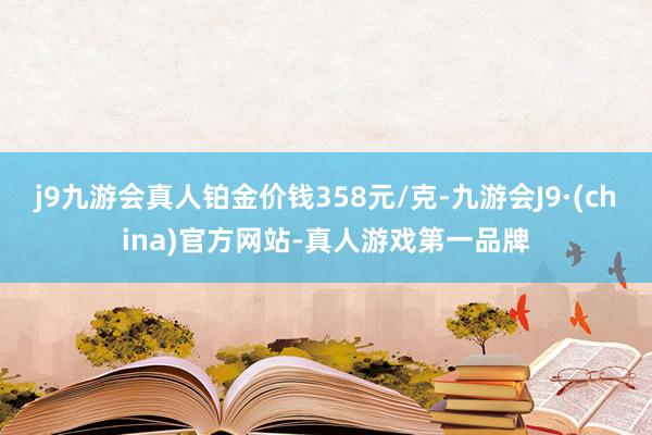 j9九游会真人铂金价钱358元/克-九游会J9·(china)官方网站-真人游戏第一品牌