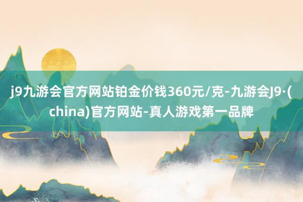 j9九游会官方网站铂金价钱360元/克-九游会J9·(china)官方网站-真人游戏第一品牌