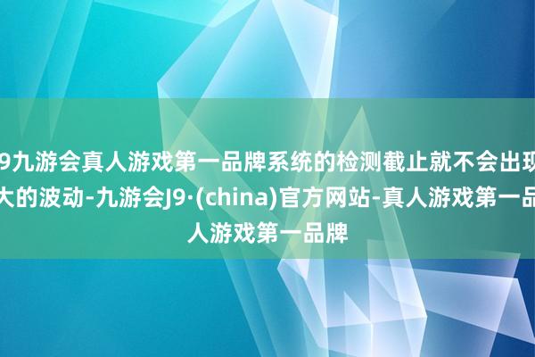 j9九游会真人游戏第一品牌系统的检测截止就不会出现较大的波动-九游会J9·(china)官方网站-真人游戏第一品牌