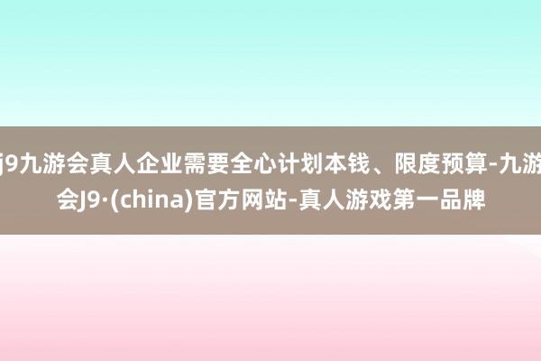 j9九游会真人企业需要全心计划本钱、限度预算-九游会J9·(china)官方网站-真人游戏第一品牌