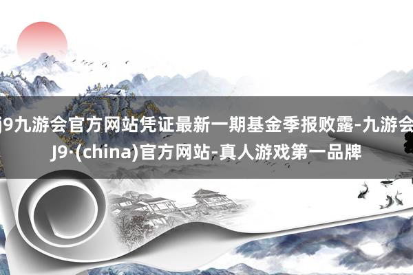 j9九游会官方网站凭证最新一期基金季报败露-九游会J9·(china)官方网站-真人游戏第一品牌