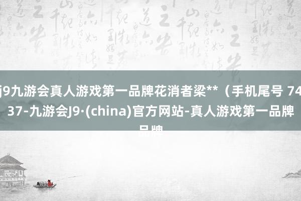 j9九游会真人游戏第一品牌花消者梁**（手机尾号 7437-九游会J9·(china)官方网站-真人游戏第一品牌