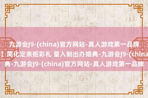 九游会J9·(china)官方网站-真人游戏第一品牌【改俗迁风主题公益告白】简化定亲拒彩礼 量入制出办婚典-九游会J9·(china)官方网站-真人游戏第一品牌