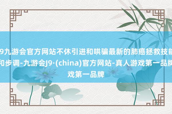 j9九游会官方网站不休引进和哄骗最新的肺癌拯救技能和步调-九游会J9·(china)官方网站-真人游戏第一品牌