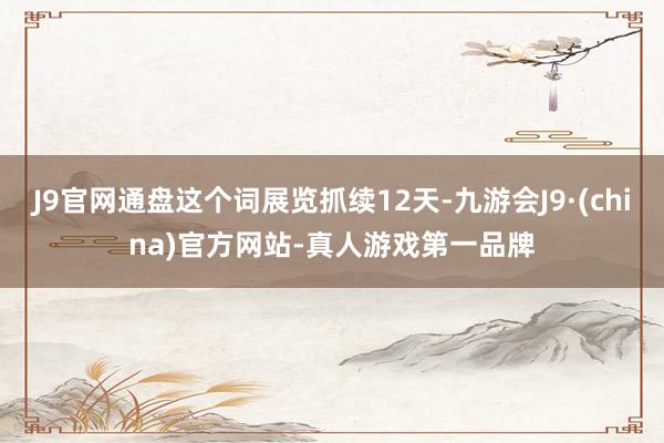 J9官网通盘这个词展览抓续12天-九游会J9·(china)官方网站-真人游戏第一品牌