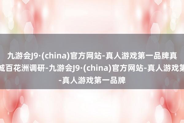 九游会J9·(china)官方网站-真人游戏第一品牌真切明府城百花洲调研-九游会J9·(china)官方网站-真人游戏第一品牌