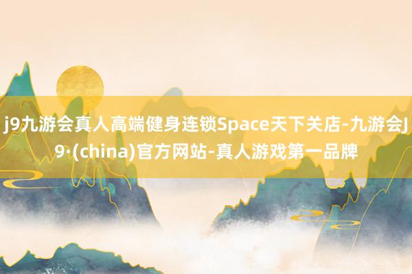 j9九游会真人高端健身连锁Space天下关店-九游会J9·(china)官方网站-真人游戏第一品牌