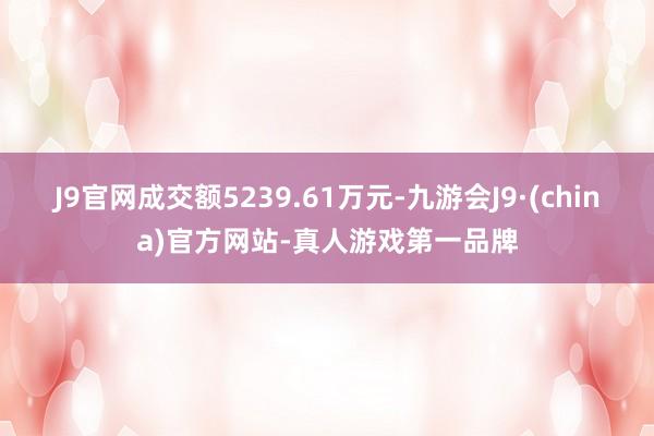 J9官网成交额5239.61万元-九游会J9·(china)官方网站-真人游戏第一品牌